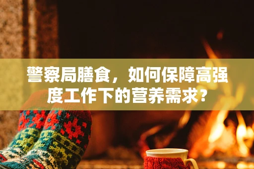 警察局膳食，如何保障高强度工作下的营养需求？