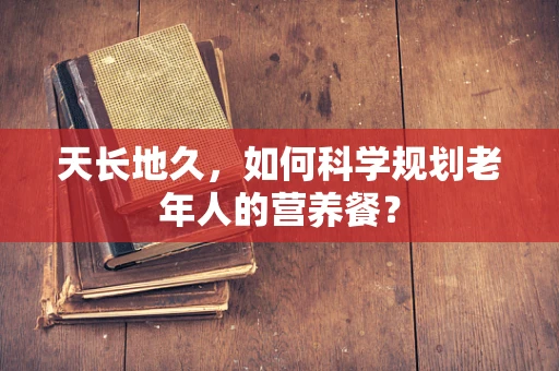 天长地久，如何科学规划老年人的营养餐？