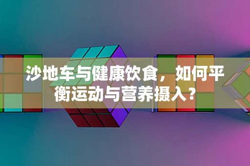 沙地车与健康饮食，如何平衡运动与营养摄入？