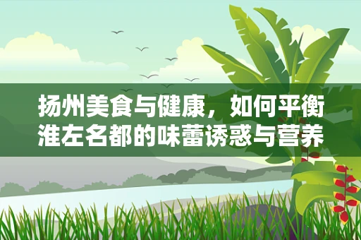 扬州美食与健康，如何平衡淮左名都的味蕾诱惑与营养均衡？
