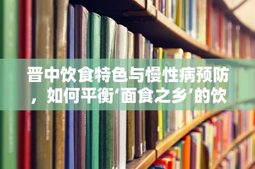 晋中饮食特色与慢性病预防，如何平衡‘面食之乡’的饮食？