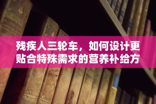 残疾人三轮车，如何设计更贴合特殊需求的营养补给方案？