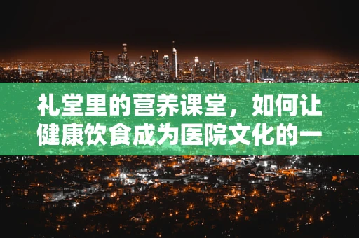 礼堂里的营养课堂，如何让健康饮食成为医院文化的一部分？