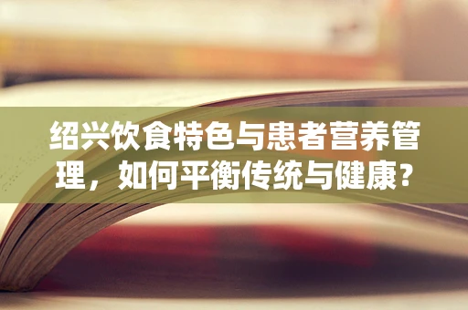 绍兴饮食特色与患者营养管理，如何平衡传统与健康？