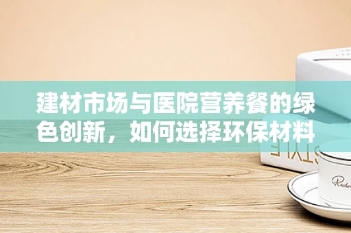 建材市场与医院营养餐的绿色创新，如何选择环保材料？