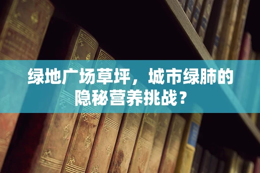 绿地广场草坪，城市绿肺的隐秘营养挑战？