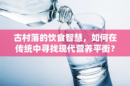 古村落的饮食智慧，如何在传统中寻找现代营养平衡？