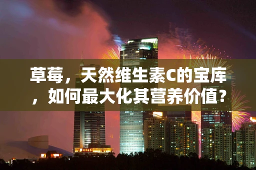 草莓，天然维生素C的宝库，如何最大化其营养价值？