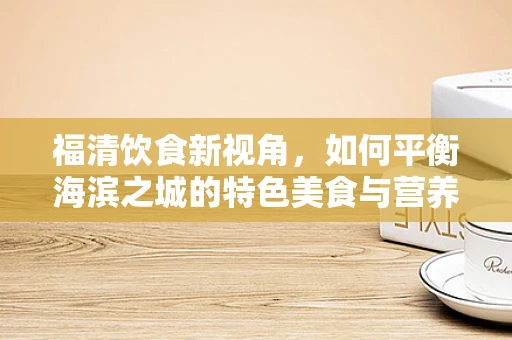 福清饮食新视角，如何平衡海滨之城的特色美食与营养健康？
