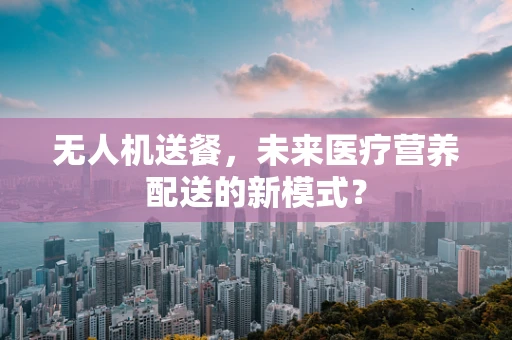 无人机送餐，未来医疗营养配送的新模式？