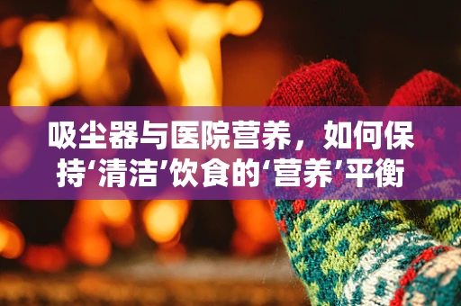 吸尘器与医院营养，如何保持‘清洁’饮食的‘营养’平衡？