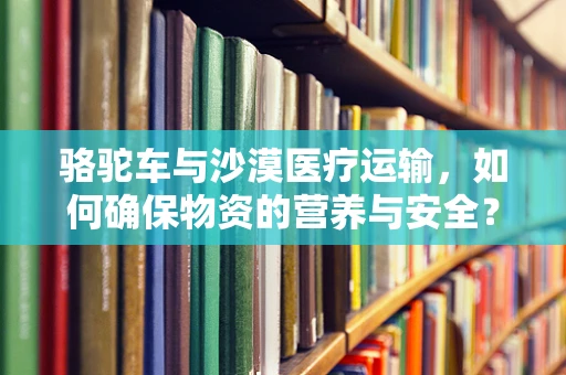 骆驼车与沙漠医疗运输，如何确保物资的营养与安全？