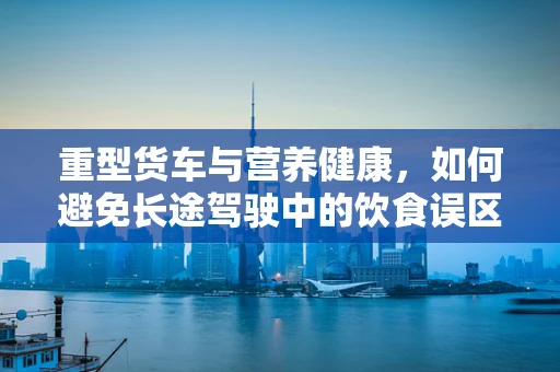 重型货车与营养健康，如何避免长途驾驶中的饮食误区？