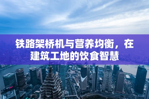 铁路架桥机与营养均衡，在建筑工地的饮食智慧