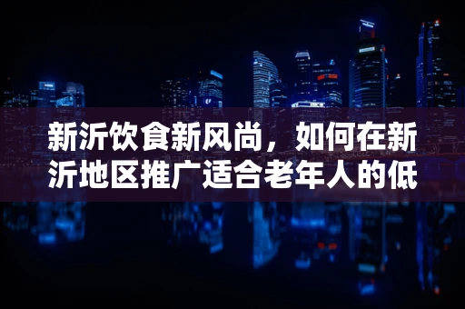 新沂饮食新风尚，如何在新沂地区推广适合老年人的低盐低脂饮食理念？