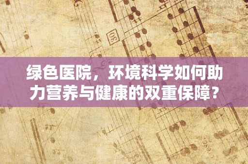 绿色医院，环境科学如何助力营养与健康的双重保障？