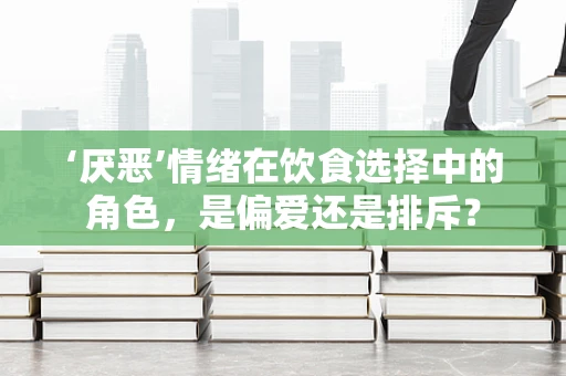 ‘厌恶’情绪在饮食选择中的角色，是偏爱还是排斥？