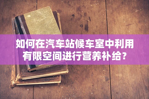 如何在汽车站候车室中利用有限空间进行营养补给？