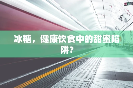 冰糖，健康饮食中的甜蜜陷阱？