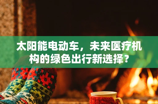 太阳能电动车，未来医疗机构的绿色出行新选择？