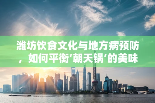 潍坊饮食文化与地方病预防，如何平衡‘朝天锅’的美味与健康？