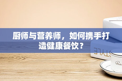 厨师与营养师，如何携手打造健康餐饮？