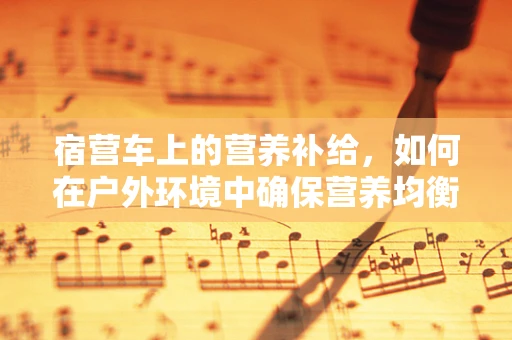 宿营车上的营养补给，如何在户外环境中确保营养均衡？
