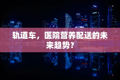 轨道车，医院营养配送的未来趋势？