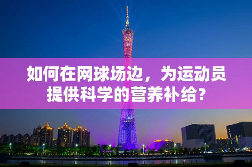 如何在网球场边，为运动员提供科学的营养补给？