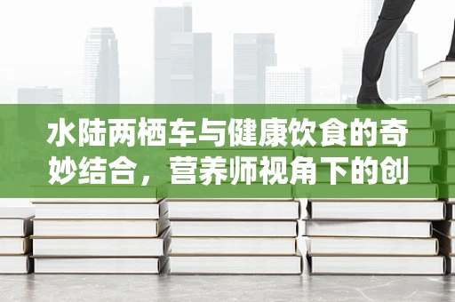 水陆两栖车与健康饮食的奇妙结合，营养师视角下的创新饮食方案