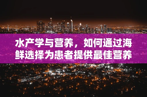 水产学与营养，如何通过海鲜选择为患者提供最佳营养支持？
