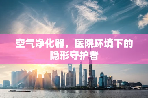 空气净化器，医院环境下的隐形守护者