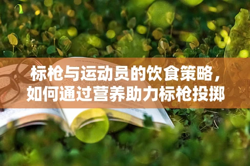 标枪与运动员的饮食策略，如何通过营养助力标枪投掷的精准与远度？