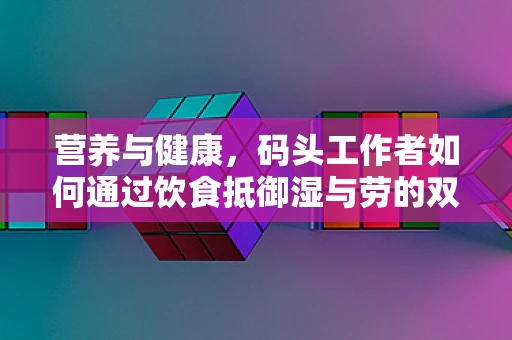 营养与健康，码头工作者如何通过饮食抵御湿与劳的双重挑战？