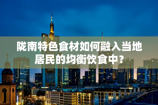 陇南特色食材如何融入当地居民的均衡饮食中？