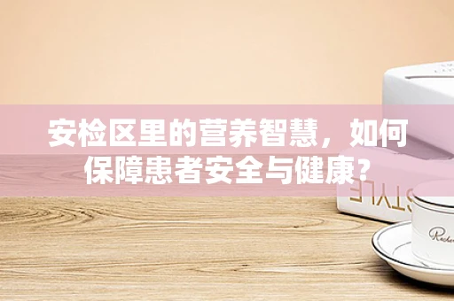 安检区里的营养智慧，如何保障患者安全与健康？