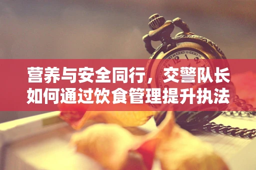 营养与安全同行，交警队长如何通过饮食管理提升执法效能？