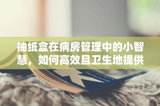 抽纸盒在病房管理中的小智慧，如何高效且卫生地提供纸巾？