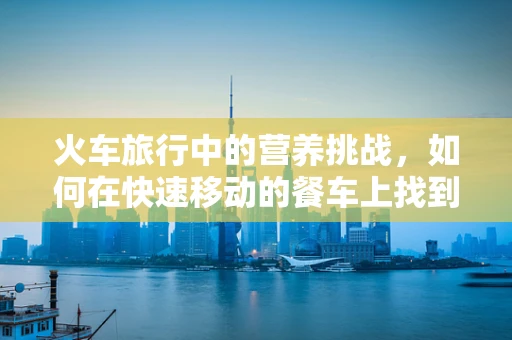 火车旅行中的营养挑战，如何在快速移动的餐车上找到均衡饮食？
