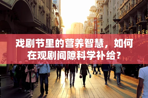 戏剧节里的营养智慧，如何在观剧间隙科学补给？