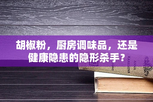 胡椒粉，厨房调味品，还是健康隐患的隐形杀手？