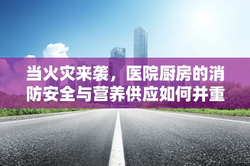当火灾来袭，医院厨房的消防安全与营养供应如何并重？