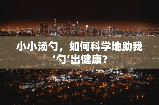 小小汤勺，如何科学地助我‘勺’出健康？