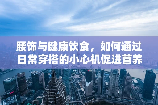 腰饰与健康饮食，如何通过日常穿搭的小心机促进营养吸收？