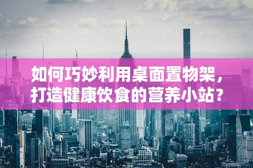 如何巧妙利用桌面置物架，打造健康饮食的营养小站？