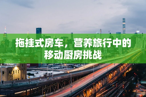 拖挂式房车，营养旅行中的移动厨房挑战