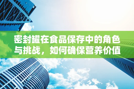 密封罐在食品保存中的角色与挑战，如何确保营养价值不流失？