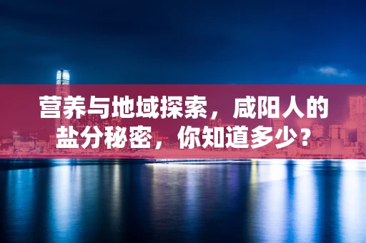 营养与地域探索，咸阳人的盐分秘密，你知道多少？