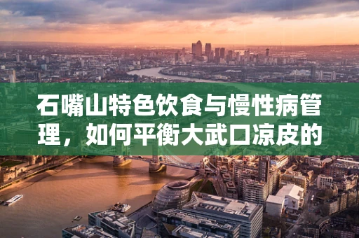 石嘴山特色饮食与慢性病管理，如何平衡大武口凉皮的味蕾诱惑？