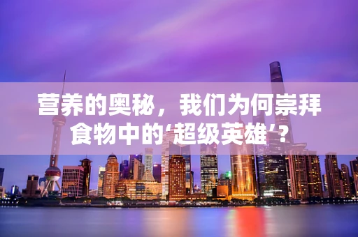 营养的奥秘，我们为何崇拜食物中的‘超级英雄’？